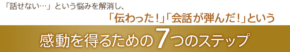 「話せない…」という悩みを解消し、「伝わった！」「会話が弾んだ！」という感動を得るための7つのステップ