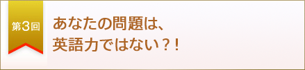 第３回　あなたの問題は、英語力ではない？！