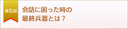 第５回　会話に困った時の最終兵器とは？