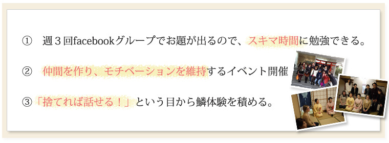 ①週３回facebookグループでお題が出るので、スキマ時間に勉強できる。②　仲間を作り、モチベーションを維持するイベント開催③「捨てれば話せる！」という目から鱗体験を積める。